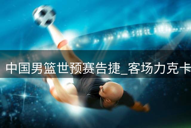 中国男篮世预赛告捷 客场力克卡塔尔迎次阶段首胜