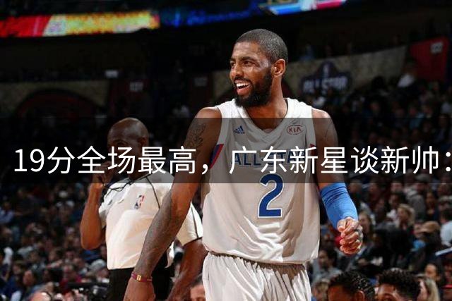 19分全场最高，广东新星谈新帅：还在适应，会全力配合
